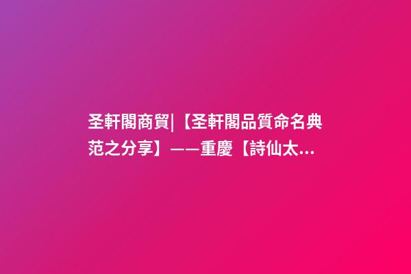 圣軒閣商貿|【圣軒閣品質命名典范之分享】——重慶【詩仙太白】酒業集團-第1張-公司起名-玄機派